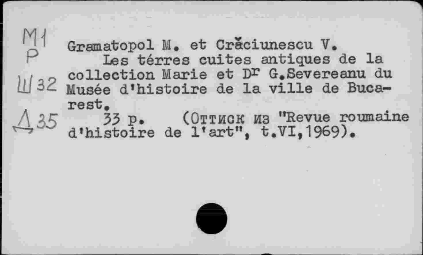 ﻿HI P
Шзг
Л 25
Gramatopol М. et Crâciunescu V.
Les terres cuites antiques de la collection Marie et D** G.Severeanu du Musée d’histoire de la ville de Bucarest.
33 P* (ОТТИСК из “Revue roumaine d’histoire de l’art”, t.VI,1969)*